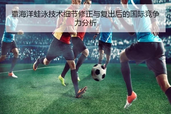 覃海洋蛙泳技术细节修正与复出后的国际竞争力分析