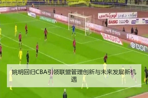 姚明回归CBA引领联盟管理创新与未来发展新机遇